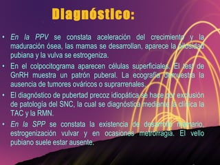 Diagnóstico: En la PPV  se constata aceleración del crecimiento y la maduración ósea, las mamas se desarrollan, aparece la pilosidad pubiana y la vulva se estrogeniza. En el colpocitograma aparecen células superficiales. El test de GnRH muestra un patrón puberal. La ecografía demuestra la ausencia de tumores ováricos o suprarrenales. El diagnóstico de pubertad precoz idiopática se hace por exclusión de patología del SNC, la cual se diagnóstica mediante la clínica la TAC y la RMN. En la SPP  se constata la existencia de desarrollo mamario, estrogenización vulvar y en ocasiones metrorragia. El vello pubiano suele estar ausente. 