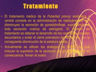 Tratamiento El tratamiento médico de la  Pubertad precoz verdadera o central  consiste en la administración de medicamentos que disminuyen la secreción de gonadotrofinas, suprimiendo así toda secreción ovárica de estrógeno. El objetivo del tratamiento es detener el desarrollo de los caracteres sexuales secundarios y evitar el cierre prematuro de las epífisis, con la consiguiente disminución de la estatura adulta. Actualmente se utilizan los análogos de GnRH, los que inducen la supresión de la secreción de gonadotrofinas y en consecuencia, frenan el ovario 