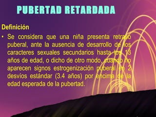 PUBERTAD RETARDADA Definición Se considera que una niña presenta retraso puberal, ante la ausencia de desarrollo de los caracteres sexuales secundarios hasta los 13 años de edad, o dicho de otro modo, cuando no aparecen signos estrogenización puberal en 2 desvíos estándar (3.4 años) por encima de la edad esperada de la pubertad. 
