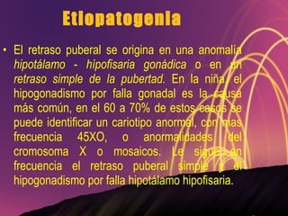 Etiopatogenia El retraso puberal se origina en una anomalía  hipotálamo  -  hípofisaria gonádica  o en un  retraso simple de la pubertad.  En la niña, el hipogonadismo por falla gonadal es la causa más común, en el 60 a 70% de estos casos se puede identificar un cariotipo anormal, con mas frecuencia 45XO, o anormalidades del cromosoma X o mosaicos. Le sigue en frecuencia el retraso puberal simple y el hipogonadismo por falla hipotálamo hipofisaria. 