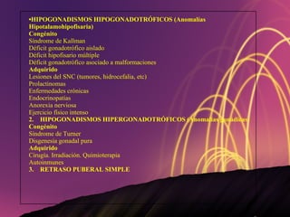 HIPOGONADISMOS HIPOGONADOTRÓFICOS (Anomalías Hipotalamohipofisaria) Congénito Síndrome de Kallman Déficit gonadotrófico aislado Déficit hipofisario múltiple Déficit gonadotrófico asociado a malformaciones Adquirido Lesiones del SNC (tumores, hidrocefalia, etc) Prolactinomas Enfermedades crónicas Endocrinopatías Anorexia nerviosa Ejercicio físico intenso 2.  HIPOGONADISMOS HIPERGONADOTRÓFICOS (Anomalías gonádicas) Congénito Síndrome de Turner Disgenesia gonadal pura Adquirido Cirugía. Irradiación. Quimioterapia Autoinmunes 3.  RETRASO PUBERAL SIMPLE 