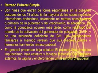 Retraso Puberal Simple Son niñas que entran de forma espontánea en la pubertad después de los 13 años. En la mayoría de los casos no existe alteraciones endocrinas, solamente un retraso constitucional o primario de la pubertad y del crecimiento, la adrenarca, así como la gonadarca ocurren más tarde, como resultado del retardo de la activación del generador de pulsos de GnRH, y de una secreción deficiente de GH. Los antecedentes familiares a menudo revelan que sus madres, padres o hermanos han tenido retraso puberal. En general presentan baja estatura El examen físico muestra impuberismo, baja estatura y fenotipo femenino. Los genitales externos, la vagina y el útero tienen un desarrollo prepuberal 