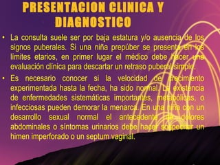 PRESENTACION CLINICA Y DIAGNOSTICO La consulta suele ser por baja estatura y/o ausencia de los signos puberales. Si una niña prepúber se presenta en los límites etarios, en primer lugar el médico debe hacer una evaluación clínica para descartar un retraso puberal simple. Es necesario conocer si la velocidad de crecimiento experimentada hasta la fecha, ha sido normal. La existencia de enfermedades sistemáticas importantes, metabólicas, o infecciosas pueden demorar la menarca. En una niña con un desarrollo sexual normal el antecedente de dolores abdominales o síntomas urinarios debe hacer sospechar un himen imperforado o un septum vaginal. 