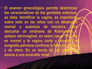 El examen ginecológico permite determinar las características de los genitales externos, se debe identificar la vagina, es importante sobre todo en las niñas con un desarrollo normal y ausencia de menarca, para descartar un síndrome de Rokitansky o aplasia uterovaginal, en estos casos la vulva es normal y la vagina corta o ausente; la ecografía pelviana confirma la falta de vagina y de útero. En un tercio de los casos se asocia a una anomalía renal. 