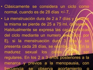 Clásicamente se considera un ciclo como normal, cuando es de 28 días  +/-  7,  La menstruación dura de 2 a 7 días y durante la misma se pierde de 25 a 75 ml. de sangre. Habitualmente se expresa las características del ciclo mediante un numero quebrado, por Ej. si la menstruación dura 3 días y se presenta cada 28 días, se escribe 3/28. En la madurez sexual los ciclos suelen ser regulares. En los 2 a 3 años posteriores a la menarca y previos a la menopausia, con frecuencia se observa acortamiento o alargamiento del ciclo. 