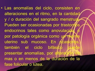 Las anomalías del ciclo, consisten en alteraciones en el ritmo, en la cantidad y / o duración del sangrado menstrual. Pueden ser ocasionadas por trastornos endocrinos tales como anovulación, o por patología orgánica como un mioma uterino sub mucoso. En ocasiones, también el ciclo bifásico puede presentar anomalías, por alteración en mas o en menos de la duración de la fase folicular o lútea. 