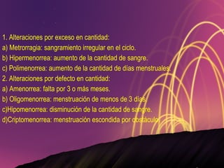 1. Alteraciones por exceso en cantidad: a) Metrorragia: sangramiento irregular en el ciclo. b) Hipermenorrea: aumento de la cantidad de sangre. c) Polimenorrea: aumento de la cantidad de días menstruales. 2. Alteraciones por defecto en cantidad: a) Amenorrea: falta por 3 o más meses. b) Oligomenorrea: menstruación de menos de 3 días. c)Hipomenorrea: disminución de la cantidad de sangre. d)Criptomenorrea: menstruación escondida por obstáculo. 