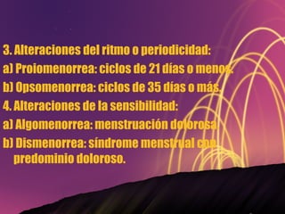 3. Alteraciones del ritmo o periodicidad: a) Proiomenorrea: ciclos de 21 días o menos. b) Opsomenorrea: ciclos de 35 días o más. 4. Alteraciones de la sensibilidad: a) Algomenorrea: menstruación dolorosa. b) Dismenorrea: síndrome menstrual con predominio doloroso. 