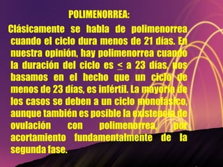 POLIMENORREA: Clásicamente se habla de polimenorrea cuando el ciclo dura menos de 21 días. En nuestra opinión, hay polimenorrea cuando la duración del ciclo es  <  a 23 días, nos basamos en el hecho que un ciclo de menos de 23 días, es infértil. La mayoría de los casos se deben a un ciclo monofásico, aunque también es posible la existencia de ovulación con polimenorrea, por acortamiento fundamentalmente de la segunda fase. 