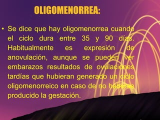 OLIGOMENORREA:  Se dice que hay oligomenorrea cuando el ciclo dura entre 35 y 90 días. Habitualmente es expresión de anovulación, aunque se pueden ver embarazos resultados de ovulaciones tardías que hubieran generado un ciclo oligomenorreico en caso de no haberse producido la gestación. 