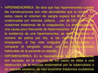 HIPERMENORREA: Se dice que hay hipermenorrea cuando las menstruaciones son más abundantes que lo normal. En estos casos el volumen de sangre supera los 80 ml. Son ocasionadas por miomas, pólipos, , uso de DIU y en raras ocasiones trastornos de la coagulación. La anovulación es una causa poco frecuente de hipermenorrea. Para establecer la existencia de una hipermenorrea, se debe establecer el número de paños por día, si los mismos se cambian empapados, si hay mas coágulos que lo esperado y comparar el sangrado actual, con las menstruaciones habituales de la paciente en estudio. HIPOMENORREA: En la hipomenorrea las menstruaciones son escasas, en la mayoría de los casos se debe a una destrucción de la mucosa endometrial por la tuberculosis o un raspado excesivo, es raro encontrar trastornos ovulatorios como causa de hipomenorrea. 