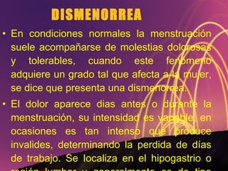 DISMENORREA En condiciones normales la menstruación suele acompañarse de molestias dolorosas y tolerables, cuando este fenómeno adquiere un grado tal que afecta a la mujer, se dice que presenta una dismenorrea. El dolor aparece dias antes o durante la menstruación, su intensidad es variable, en ocasiones es tan intenso que produce invalides, determinando la perdida de días de trabajo. Se Iocaliza en el hipogastrio o región lumbar y generalmente es de tipo cólico. 