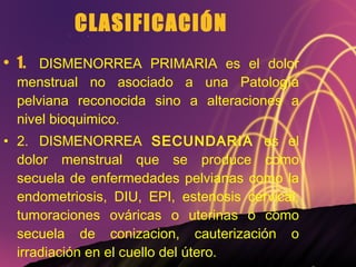 CLASIFICACIÓN 1. DISMENORREA PRIMARIA es el dolor menstrual no asociado a una Patología pelviana reconocida sino a alteraciones a nivel bioquimico. 2. DISMENORREA  SECUNDARIA  es el dolor menstrual que se produce como secuela de enfermedades pelvianas como la endometriosis, DIU, EPI, estenosis cervical, tumoraciones ováricas o uterinas o como secuela de conizacion, cauterización o irradiación en el cuello del útero. 