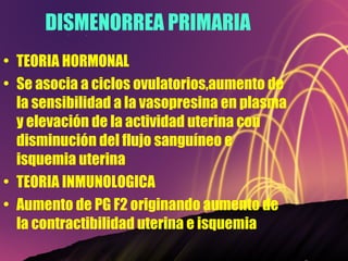 DISMENORREA PRIMARIA TEORIA HORMONAL Se asocia a ciclos ovulatorios,aumento de la sensibilidad a la vasopresina en plasma y elevación de la actividad uterina con disminución del flujo sanguíneo e isquemia uterina TEORIA INMUNOLOGICA Aumento de PG F2 originando aumento de la contractibilidad uterina e isquemia 