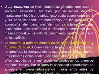 2-La pubertad  se inicia cuando las gónadas comienzan a secretar esteroides sexuales por activación del eje hipotálamo / hipófiso /ovárico, esto suele ocurrir entre los 8 y 13 años de edad. La maduración de las gónadas se acompaña del desarrollo de los caracteres sexuales secundarios, aceleración del crecimiento e incremento de la masa corporal, el periodo de crecimiento cesa con el cierre de las epífisis. La menarquía (primera menstruación) se produce entre 11 y 13 años de edad.  Ocurre cuando la producción estrogénica ha generado la correspondiente estructura en el endometrio. Los primeros ciclos suelen ser anovulatorios y recién 2 a 3 años después de la menarquia se producen los primeros períodos fértiles. Por lo tanto la capacidad reproductiva se adquiere en plena adolescencia, varios años antes de alcanzar la madurez sexual y síquica, y se mantiene hasta la edad promedio de 45 años. 