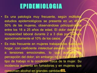 EPIDEMIOLOGIA Es una patología muy frecuente, según múltiples estudios epidemiológicos se presenta en un 45 a 50% de las mujeres, observándose principalmente entre los 18 a 25 años de edad. El dolor determina incapacidad laboral durante 2 a 3 días por mes en aproximadamente el 10% de los casos.  Es más frecuente en mujeres trabajadoras fuera del hogar, con coeficiente  intelectual elevado,  sometidas a tensiones emocionales, lo que aumenta la percepción del dolor; sin embargo no lo modifica ni el tipo de trabajo ni la condición física de la mujer. Su incidencia aumenta en fumadoras y en mujeres que consumen alcohol en grandes cantidad es. 