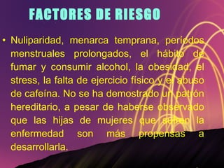 FACTORES DE RIESGO Nuliparidad, menarca temprana, períodos menstruales prolongados, el hábito de fumar y consumir alcohol, la obesidad, el stress, la falta de ejercicio físico y el abuso de cafeína. No se ha demostrado un patrón hereditario, a pesar de haberse observado que las hijas de mujeres que sufren la enfermedad son más propensas a desarrollarla. 