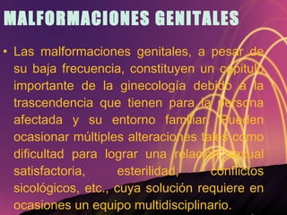 MALFORMACIONES GENITALES Las malformaciones genitales, a pesar de su baja frecuencia, constituyen un capitulo importante de la ginecología debido a la trascendencia que tienen para la persona afectada y su entorno familiar. Pueden ocasionar múltiples alteraciones tales como dificultad para lograr una relación sexual satisfactoria, esterilidad, conflictos sicológicos, etc., cuya solución requiere en ocasiones un equipo multidisciplinario. 