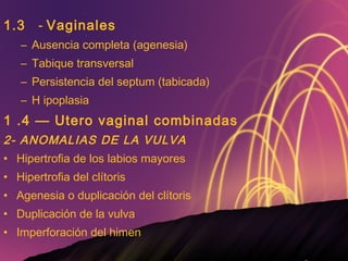 1.3 -  Vaginales Ausencia completa (agenesia) Tabique transversal Persistencia del septum (tabicada) H ipoplasia 1 .4 — Utero vaginal combinadas 2- ANOMALIAS DE LA VULVA Hipertrofia de los labios mayores Hipertrofia del clítoris Agenesia o duplicación del clítoris Duplicación de la vulva Imperforación del himen 