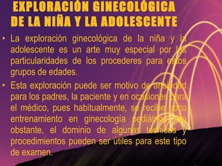 EXPLORACIÓN GINECOLÓGICA DE LA NIÑA Y LA ADOLESCENTE La exploración ginecológica de la niña y la adolescente es un arte muy especial por las particularidades de los procederes para estos grupos de edades. Esta exploración puede ser motivo de ansiedad para los padres, la paciente y en ocasiones para el médico, pues habitualmente, se recibe poco entrenamiento en ginecología pediátrica. No obstante, el dominio de algunas técnicas y procedimientos pueden ser útiles para este tipo de examen. 