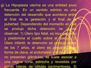 g) La Hipoplasia uterina es una entidad poco frecuente. En un sentido estricto es una detención del desarrollo que acontece entre el final de la gestación y el final de la pubertad. Dependiendo del momento en que se produjo dicha detención se puede observar: 1) Útero tipo fetal, es muy pequeño y predomina el cuello sobre el cuerpo, 2) Útero infantil, la detención se produjo antes de los 7 años, el útero es pequeño tiene forma de clava, el endometrio y el endocervix no presentan glándulas, se suele asociar a una vagina corta, estrecha y revestida por pocas hileras de células pavimentosas, 3) Utero puberal  