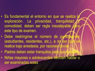 Es fundamental el entorno en que se realiza la exploración. La privacidad, tranquilidad y comodidad, deben ser regla insoslayable para este tipo de examen. Debe restringirse el número de participantes (estudiantes, residentes, etc.), a no ser que se realice bajo anestesia, por razones obvias.  Padres deben estar tranquilos para que ayuden Niñas mayores o adolescentes deciden hablar o ser examinadas solas 