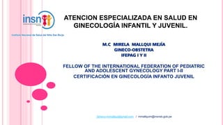 ATENCION ESPECIALIZADA EN SALUD EN
GINECOLOGÍA INFANTIL Y JUVENIL.
M.C MIRELA MALLQUI MEJÍA
GINECO-OBSTETRA
IFEPAG I Y II
FELLOW OF THE INTERNATIONAL FEDERATION OF PEDIATRIC
AND ADOLESCENT GYNECOLOGY PART I-II
CERTIFICACIÓN EN GINECOLOGÍA INFANTO JUVENIL
Gineco.mimallqui@gmail.com / mmallquim@insnsb.gob.pe
 