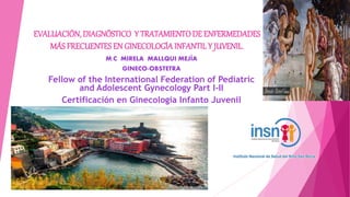 EVALUACIÓN, DIAGNÓSTICO Y TRATAMIENTODE ENFERMEDADES
MÁS FRECUENTESEN GINECOLOGÍA INFANTILY JUVENIL.
M.C MIRELA MALLQUI MEJÍA
GINECO-OBSTETRA
Fellow of the International Federation of Pediatric
and Adolescent Gynecology Part I-II
Certificación en Ginecología Infanto Juvenil
 