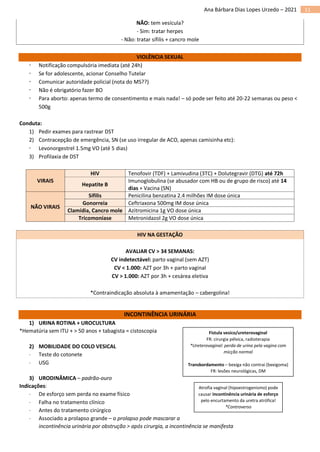 11
Ana Bárbara Dias Lopes Urzedo – 2021
NÃO: tem vesícula?
- Sim: tratar herpes
- Não: tratar sífilis + cancro mole
VIOLÊNCIA SEXUAL
 Notificação compulsória imediata (até 24h)
 Se for adolescente, acionar Conselho Tutelar
 Comunicar autoridade policial (nota do MS??)
 Não é obrigatório fazer BO
 Para aborto: apenas termo de consentimento e mais nada! – só pode ser feito até 20-22 semanas ou peso <
500g
Conduta:
1) Pedir exames para rastrear DST
2) Contracepção de emergência, SN (se uso irregular de ACO, apenas camisinha etc):
 Levonorgestrel 1.5mg VO (até 5 dias)
3) Profilaxia de DST
VIRAIS
HIV Tenofovir (TDF) + Lamivudina (3TC) + Dolutegravir (DTG) até 72h
Hepatite B
Imunoglobulina (se abusador com HB ou de grupo de risco) até 14
dias + Vacina (SN)
NÃO VIRAIS
Sífilis Penicilina benzatina 2.4 milhões IM dose única
Gonorreia Ceftriaxona 500mg IM dose única
Clamídia, Cancro mole Azitromicina 1g VO dose única
Tricomoníase Metronidazol 2g VO dose única
HIV NA GESTAÇÃO
AVALIAR CV > 34 SEMANAS:
CV indetectável: parto vaginal (sem AZT)
CV < 1.000: AZT por 3h + parto vaginal
CV > 1.000: AZT por 3h + cesárea eletiva
*Contraindicação absoluta à amamentação – cabergolina!
INCONTINÊNCIA URINÁRIA
1) URINA ROTINA + UROCULTURA
*Hematúria sem ITU + > 50 anos + tabagista = cistoscopia
2) MOBILIDADE DO COLO VESICAL
 Teste do cotonete
 USG
3) URODINÂMICA – padrão-ouro
Indicações:
 De esforço sem perda no exame físico
 Falha no tratamento clínico
 Antes do tratamento cirúrgico
 Associado a prolapso grande – o prolapso pode mascarar a
incontinência urinária por obstrução > após cirurgia, a incontinência se manifesta
Fístula vesico/ureterovaginal
FR: cirurgia pélvica, radioterapia
*Ureterovaginal: perda de urina pela vagina com
micção normal
Transbordamento – bexiga não contrai (bexigoma)
FR: lesões neurológicas, DM
Atrofia vaginal (hipoestrogenismo) pode
causar incontinência urinária de esforço
pelo encurtamento da uretra atrófica!
*Controverso
 