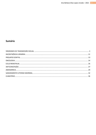 2
Ana Bárbara Dias Lopes Urzedo – 2021
Sumário
SÍNDROMES DE TRANSMISSÃO SEXUAL ......................................................................................................................... 3
INCONTINÊNCIA URINÁRIA...........................................................................................................................................11
PROLAPSO GENITAL......................................................................................................................................................13
ONCOLOGIA..................................................................................................................................................................14
CICLO MENSTRUAL .......................................................................................................................................................26
ANTICONCEPÇÃO..........................................................................................................................................................27
AMENORREIA................................................................................................................................................................29
SANGRAMENTO UTERINO ANORMAL...........................................................................................................................32
CLIMATÉRIO..................................................................................................................................................................36
 