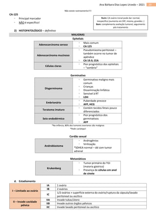 20
Ana Bárbara Dias Lopes Urzedo – 2021
Não existe rastreamento!!!!
CA-125
 Principal marcador
 NÃO é específico!
2) HISTOPATOLÓGICO – definitivo
MALIGNAS
Epiteliais
Adenocarcinoma seroso
 Mais comum
 CA 125
Adenocarcinoma mucinoso
 Pseudomixoma peritoneal –
também ocorre no tumor de
apêndice
 CA 19.9, CEA
Células claras
 Pior prognóstico dos epiteliais
– “sombrio”
Germinativo
Disgerminoma
 Germinativo maligno mais
comum
 Crianças
 Disseminação linfática
 Sensível à RT
 LDH
Embrionário
 Puberdade precoce
 AFP, HCG
Teratoma imaturo
 Contém tecidos fetais pouco
diferenciados
Seio endodérmico
 Pior prognóstico dos
germinativos
 AFP
*Na infância, 80% dos tumores ovarianos são malignos
*Pedir cariótipo!
Cordão sexual
Androblastoma
 Androgênios
 Virilização
*SDHEA normal – dd com tumor
adrenal
Metastáticos
Krukenberg
 Tumor primário do TGI
(maioria gástrico)
 Presença de células em anel
de sinete
d. Estadiamento
I – Limitado ao ovário
IA 1 ovário
IB 2 ovários
IC
1/2 ovários + superfície externa do ovário/ruptura da cápsula/lavado
peritoneal ou ascítico
II – Invade cavidade
pélvica
IIA Invade tubas/útero
IIB Invade outros órgãos pélvicos
IIC Invade lavado peritoneal ou ascítico
Ruim: CA ovário inicial pode dar normal,
inespecífico (aumenta em DIP, mioma, gravidez..)
Bom: complementa avaliação tumoral, seguimento
pós tratamento
 