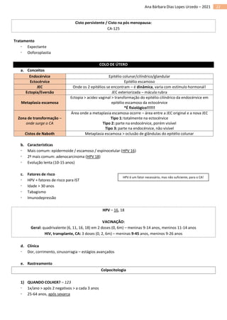 22
Ana Bárbara Dias Lopes Urzedo – 2021
Cisto persistente / Cisto na pós menopausa:
CA-125
Tratamento
 Expectante
 Ooforoplastia
COLO DE ÚTERO
a. Conceitos
Endocérvice Epitélio colunar/cilíndrico/glandular
Ectocérvice Epitélio escamoso
JEC Onde os 2 epitélios se encontram – é dinâmica, varia com estímulo hormonal!
Ectopia/Eversão JEC exteriorizada – mácula rubra
Metaplasia escamosa
Ectopia > acidez vaginal > transformação do epitélio cilíndrico da endocérvice em
epitélio escamoso da ectocérvice
*É fisiológico!!!!!!
Zona de transformação –
onde surge o CA
Área onde a metaplasia escamosa ocorre – área entre a JEC original e a nova JEC
Tipo 1: totalmente na ectocérvice
Tipo 2: parte na endocérvice, porém visível
Tipo 3: parte na endocérvice, não visível
Cistos de Naboth Metaplasia escamosa > oclusão de glândulas do epitélio colunar
b. Características
 Mais comum: epidermoide / escamoso / espinocelular (HPV 16)
 2º mais comum: adenocarcinoma (HPV 18)
 Evolução lenta (10-15 anos)
c. Fatores de risco
 HPV + fatores de risco para IST
 Idade > 30 anos
 Tabagismo
 Imunodepressão
HPV – 16, 18
VACINAÇÃO:
Geral: quadrivalente (6, 11, 16, 18) em 2 doses (0, 6m) – meninas 9-14 anos, meninos 11-14 anos
HIV, transplante, CA: 3 doses (0, 2, 6m) – meninas 9-45 anos, meninos 9-26 anos
d. Clínica
 Dor, corrimento, sinusorragia – estágios avançados
e. Rastreamento
Colpocitologia
1) QUANDO COLHER? – 123
 1x/ano > após 2 negativos > a cada 3 anos
 25-64 anos, após sexarca
HPV é um fator necessário, mas não suficiente, para o CA!
 