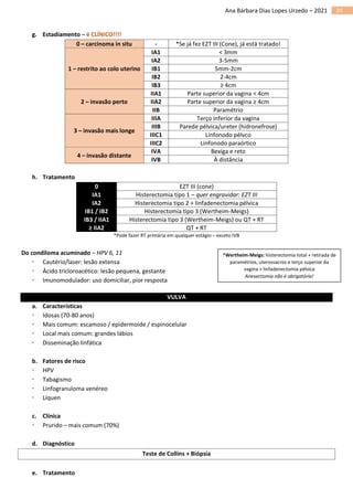 24
Ana Bárbara Dias Lopes Urzedo – 2021
g. Estadiamento – é CLÍNICO!!!!
0 – carcinoma in situ - *Se já fez EZT III (Cone), já está tratado!
1 – restrito ao colo uterino
IA1 < 3mm
IA2 3-5mm
IB1 5mm-2cm
IB2 2-4cm
IB3 ≥ 4cm
2 – invasão perto
IIA1 Parte superior da vagina < 4cm
IIA2 Parte superior da vagina ≥ 4cm
IIB Paramétrio
3 – invasão mais longe
IIIA Terço inferior da vagina
IIIB Parede pélvica/ureter (hidronefrose)
IIIC1 Linfonodo pélvco
IIIC2 Linfonodo paraórtico
4 – invasão distante
IVA Bexiga e reto
IVB À distância
h. Tratamento
0 EZT III (cone)
IA1 Histerectomia tipo 1 – quer engravidar: EZT III
IA2 Histerectomia tipo 2 + linfadenectomia pélvica
IB1 / IB2 Histerectomia tipo 3 (Wertheim-Meigs)
IB3 / IIA1 Histerectomia tipo 3 (Wertheim-Meigs) ou QT + RT
≥ IIA2 QT + RT
*Pode fazer RT primária em qualquer estágio – exceto IVB
Do condiloma acuminado – HPV 6, 11
 Cautério/laser: lesão extensa
 Ácido tricloroacético: lesão pequena, gestante
 Imunomodulador: uso domiciliar, pior resposta
VULVA
a. Características
 Idosas (70-80 anos)
 Mais comum: escamoso / epidermoide / espinocelular
 Local mais comum: grandes lábios
 Disseminação linfática
b. Fatores de risco
 HPV
 Tabagismo
 Linfogranuloma venéreo
 Líquen
c. Clínica
 Prurido – mais comum (70%)
d. Diagnóstico
Teste de Collins + Biópsia
e. Tratamento
*Wertheim-Meigs: histerectomia total + retirada de
paramétrios, uterossacros e terço superior da
vagina + linfadenectomia pélvica
Anexectomia não é obrigatória!
 