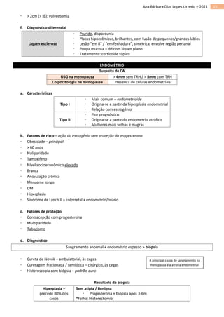 25
Ana Bárbara Dias Lopes Urzedo – 2021
 > 2cm (> IB): vulvectomia
f. Diagnóstico diferencial
Líquen escleroso
 Prurido, dispareunia
 Placas hipocrômicas, brilhantes, com fusão de pequenos/grandes lábios
 Lesão “em 8” / “em fechadura”, simétrica, envolve região perianal
 Poupa mucosa – dd com líquen plano
 Tratamento: corticoide tópico
ENDOMÉTRIO
Suspeita de CA
USG na menopausa > 4mm sem TRH / > 8mm com TRH
Colpocitologia na menopausa Presença de células endometriais
a. Características
Tipo I
 Mais comum – endometrioide
 Origina-se a partir da hiperplasia endometrial
 Relação com estrogênio
Tipo II
 Pior prognóstico
 Origina-se a partir do endométrio atrófico
 Mulheres mais velhas e magras
b. Fatores de risco – ação do estrogênio sem proteção da progesterona
 Obesidade – principal
 > 60 anos
 Nuliparidade
 Tamoxifeno
 Nível socioeconômico elevado
 Branca
 Anovulação crônica
 Menacme longo
 DM
 Hiperplasia
 Síndrome de Lynch II – colorretal + endométrio/ovário
c. Fatores de proteção
 Contracepção com progesterona
 Multiparidade
 Tabagismo
d. Diagnóstico
Sangramento anormal + endométrio espesso > biópsia
 Cureta de Novak – ambulatorial, às cegas
 Curetagem fracionada / semiótica – cirúrgico, às cegas
 Histeroscopia com biópsia – padrão-ouro
Resultado da biópsia
Hiperplasia –
precede 80% dos
casos
Sem atipia / Benigna
 Progesterona + biópsia após 3-6m
*Falha: Histerectomia
A principal causa de sangramento na
menopausa é a atrofia endometrial!
 