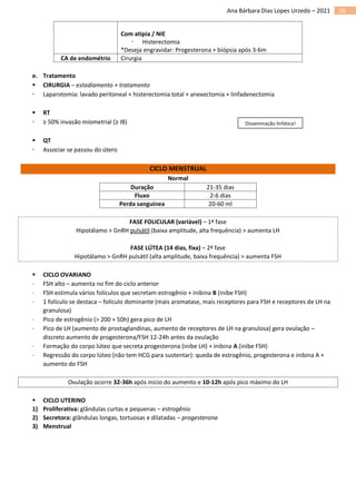 26
Ana Bárbara Dias Lopes Urzedo – 2021
Com atipia / NIE
 Histerectomia
*Deseja engravidar: Progesterona + biópsia após 3-6m
CA de endométrio Cirurgia
e. Tratamento
▪ CIRURGIA – estadiamento + tratamento
 Laparotomia: lavado peritoneal + histerectomia total + anexectomia + linfadenectomia
▪ RT
 ≥ 50% invasão miometrial (≥ IB)
▪ QT
 Associar se passou do útero
CICLO MENSTRUAL
Normal
Duração 21-35 dias
Fluxo 2-6 dias
Perda sanguínea 20-60 ml
FASE FOLICULAR (variável) – 1ª fase
Hipotálamo > GnRH pulsátil (baixa amplitude, alta frequência) > aumenta LH
FASE LÚTEA (14 dias, fixa) – 2ª fase
Hipotálamo > GnRH pulsátil (alta amplitude, baixa frequência) > aumenta FSH
▪ CICLO OVARIANO
 FSH alto – aumenta no fim do ciclo anterior
 FSH estimula vários folículos que secretam estrogênio + inibina B (inibe FSH)
 1 folículo se destaca – folículo dominante (mais aromatase, mais receptores para FSH e receptores de LH na
granulosa)
 Pico de estrogênio (> 200 + 50h) gera pico de LH
 Pico de LH (aumento de prostaglandinas, aumento de receptores de LH na granulosa) gera ovulação –
discreto aumento de progesterona/FSH 12-24h antes da ovulação
 Formação do corpo lúteo que secreta progesterona (inibe LH) + inibina A (inibe FSH)
 Regressão do corpo lúteo (não tem HCG para sustentar): queda de estrogênio, progesterona e inibina A +
aumento do FSH
Ovulação ocorre 32-36h após início do aumento e 10-12h após pico máximo do LH
▪ CICLO UTERINO
1) Proliferativa: glândulas curtas e pequenas – estrogênio
2) Secretora: glândulas longas, tortuosas e dilatadas – progesterona
3) Menstrual
Disseminação linfática!
 