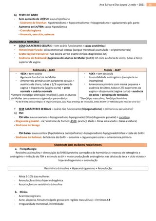 30
Ana Bárbara Dias Lopes Urzedo – 2021
6) TESTE DO GNRH
 Sem aumento de LH/FSH: causa hipofisária
- Síndrome de Sheehan: hipotireoidismo + hipocortisolismo + hipogonadismo + agalactorreia pós parto
 Aumento de LH/FSH: causa hipotalâmica
- Craniofaringioma
- Anorexia, exercício, estresse
AMENORREIA PRIMÁRIA
▪ COM CARACTERES SEXUAIS – tem ovário funcionante > causa anatômica!
 Hímen imperfurado: cólica menstrual intensa (sangue menstrual acumulado – criptomenorreia)
 Septo vaginal transverso: não dá pra ver no exame clínico (diagnóstico: US)
 Síndrome de Rokitansky/agenesia dos ductos de Muller (46XX): US com ausência de útero, tubas e terço
superior da vagina
Rokitansky – 46XX Morris – 46XY
 46XX > tem ovário
 Agenesia dos ductos de Muller
 Amenorreia primária com caracteres sexuais +
ausência de útero, tubas e 2/3 superiores da
vagina + dispareunia (vagina curta) + pelos
normais + ovários normais
*Sempre investigar alteração renal (US!), pois os ductos
de Muller tem a mesma origem dos paramétrios
 46XY > tem testículo
 Insensibilidade androgênica (completa ou
incompleta)
 Amenorreia primária com mama pequena +
ausência de útero, tubas e 2/3 superiores da
vagina + dispareunia (vagina curta) + ausência
de pelos + presença de testículos
*Genótipo masculino, fenótipo feminino
*O dd é feito pelo cariótipo e é importante pois, caso haja presença de testículos, estes devem ser retirados pelo risco de virar CA!
▪ SEM CARACTERES SEXUAIS – ovário não funcionante (hipogonadismo) > primário ou secundário?
1) FSH
 FSH alto: causa ovariana > hipogonadismo hipergonadotrófico (disgenesia gonadal) > cariótipo
- Disgenesia gonadal – ex: Síndrome de Turner (45X0, pescoço alado + tórax em escudo + baixa estatura)
- Síndrome de Savage
 FSH baixo: causa central (hipotalâmica ou hipofisária) > hipogonadismo hipogonadotrófico > teste do GnRH
- Síndrome de Kallman: deficiência do GnRH – anosmia + cegueira para cores + amenorreia primária
SÍNDROME DOS OVÁRIOS POLICÍSTICOS
a. Fisiopatologia
Resistência à insulina > diminuição da SHBG (proteína carreadora de hormônios) > excesso de estrogênio e
androgênio > inibição do FSH e estímulo ao LH > maior produção de androgênios nas células da teca > ciclo vicioso >
hiperandrogenismo + anovulação
Resistência à insulina + Hiperandrogenismo + Anovulação
 Afeta 5-10% das mulheres
 Anovulação crônica hiperandrogênica
 Associação com resistência à insulina
b. Clínica
 Acantose nigricans
 Acne, alopecia, hirsutismo (pelo grosso em regiões masculinas) – Ferriman ≥ 8
 Irregularidade menstrual, infertilidade
 
