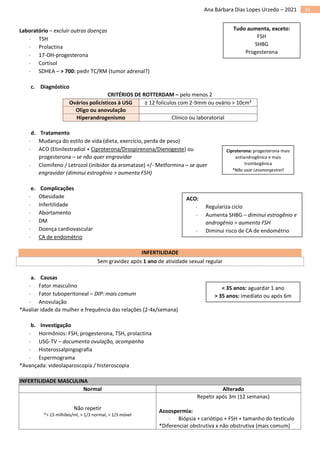 31
Ana Bárbara Dias Lopes Urzedo – 2021
Laboratório – excluir outras doenças
 TSH
 Prolactina
 17-OH-progesterona
 Cortisol
 SDHEA – > 700: pedir TC/RM (tumor adrenal?)
c. Diagnóstico
CRITÉRIOS DE ROTTERDAM – pelo menos 2
Ovários policísticos à USG ≥ 12 folículos com 2-9mm ou ovário > 10cm³
Oligo ou anovulação -
Hiperandrogenismo Clínico ou laboratorial
d. Tratamento
 Mudança do estilo de vida (dieta, exercício, perda de peso)
 ACO (Etinilestradiol + Ciproterona/Drospirenona/Dienogeste) ou
progesterona – se não quer engravidar
 Clomifeno / Letrozol (inibidor da aromatase) +/- Metformina – se quer
engravidar (diminui estrogênio > aumenta FSH)
e. Complicações
 Obesidade
 Infertilidade
 Abortamento
 DM
 Doença cardiovascular
 CA de endométrio
INFERTILIDADE
Sem gravidez após 1 ano de atividade sexual regular
a. Causas
 Fator masculino
 Fator tuboperitoneal – DIP: mais comum
 Anovulação
*Avaliar idade da mulher e frequência das relações (2-4x/semana)
b. Investigação
 Hormônios: FSH, progesterona, TSH, prolactina
 USG-TV – documenta ovulação, acompanha
 Histerossalpingografia
 Espermograma
*Avançada: videolaparoscopia / histeroscopia
INFERTILIDADE MASCULINA
Normal Alterado
Não repetir
*> 15 milhões/ml, > 1/3 normal, > 1/3 móvel
Repetir após 3m (12 semanas)
Azoospermia:
 Biópsia + cariótipo + FSH + tamanho do testículo
*Diferenciar obstrutiva x não obstrutiva (mais comum)
Tudo aumenta, exceto:
FSH
SHBG
Progesterona
Ciproterona: progesterona mais
antiandrogênica e mais
trombogênica
*Não usar Levonorgestrel!
< 35 anos: aguardar 1 ano
> 35 anos: imediato ou após 6m
ACO:
 Regulariza ciclo
 Aumenta SHBG – diminui estrogênio e
androgênio > aumenta FSH
 Diminui risco de CA de endométrio
 