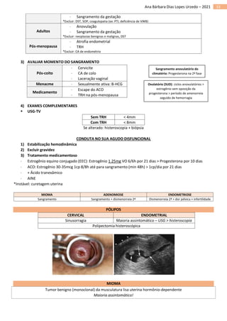 33
Ana Bárbara Dias Lopes Urzedo – 2021
 Sangramento da gestação
*Excluir: DST, SOP, coagulopatia (ex: PTI, deficiência de VWB)
Adultos
 Anovulação
 Sangramento da gestação
*Excluir: neoplasias benignas e malignas, DST
Pós-menopausa
 Atrofia endometrial
 TRH
*Excluir: CA de endométrio
3) AVALIAR MOMENTO DO SANGRAMENTO
Pós-coito
 Cervicite
 CA de colo
 Laceração vaginal
Menacme  Sexualmente ativa: B-HCG
Medicamento
 Escape do ACO
 TRH na pós-menopausa
4) EXAMES COMPLEMENTARES
▪ USG-TV
Sem TRH < 4mm
Com TRH < 8mm
Se alterado: histeroscopia + biópsia
CONDUTA NO SUA AGUDO DISFUNCIONAL
1) Estabilização hemodinâmica
2) Excluir gravidez
3) Tratamento medicamentoso
 Estrogênio equino conjugado (EEC): Estrogênio 1.25mg VO 6/6h por 21 dias > Progesterona por 10 dias
 ACO: Estrogênio 30-35mcg 1cp 8/8h até para sangramento (min 48h) > 1cp/dia por 21 dias
 + Ácido tranexâmico
 AINE
*Instável: curetagem uterina
MIOMA ADENOMIOSE ENDOMETRIOSE
Sangramento Sangramento + dismenorreia 2ª Dismenorreia 2ª + dor pélvica + infertilidade
PÓLIPOS
CERVICAL ENDOMETRIAL
Sinusorragia Maioria assintomático – USG > histeroscopia
Polipectomia histeroscópica
MIOMA
Tumor benigno (monoclonal) da musculatura lisa uterina hormônio-dependente
Maioria assintomático!
Sangramento anovulatório do
climatério: Progesterona na 2ª fase
Ovulatório (SUD): ciclos anovulatórios >
estrogênio sem oposição da
progesterona > período de amenorreia
seguido de hemorragia
 