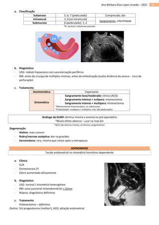 34
Ana Bárbara Dias Lopes Urzedo – 2021
a. Classificação
Subseroso 5, 6, 7 (pediculado) Compressão, dor
Intramural 3, 4 (só intramural)
Sangramento, infertilidade
Submucoso 0 (pediculado), 1, 2
*8: cervical / subseroso parasita
b. Diagnóstico
 USG: nódulo hipoecoico com vascularização periférica
 RM: antes de cirurgia de múltiplos miomas, antes de embolização (avalia distância da serosa – risco de
perfuração)
c. Tratamento
Assintomática Expectante
Sintomática
 Sangramento leve/moderado: clínico (ACO)
 Sangramento intenso + nulípara: miomectomia
 Sangramento intenso + multípara: histerectomia
*Miomectomia histeroscópica: só submucoso
*Embolização: multípara + múltiplos, mas não pediculados
Análogo do GnRH: diminui mioma e anemia no pré-operatório
*Muito efeito adverso – usar no max 6m
*ACO não diminui mioma, só diminui sangramento!
Degeneração
 Hialina: mais comum
 Rubra/necrose asséptica: dor na gravidez
 Sarcomatosa: rara, mioma que cresce após a menopausa
ADENOMIOSE
Tecido endometrial no miométrio hormônio-dependente
a. Clínica
 SUA
 Dismenorreia 2ª
 Útero aumentado difusamente
b. Diagnóstico
 USG: normal / miométrio heterogêneo
 RM: zona juncional mioendometrial > 12mm
 Biópsia: diagnóstico definitivo
c. Tratamento
 Histerectomia – definitivo
Outros: SIU progesterona (melhor!), ACO, ablação endometrial
 