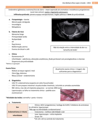 35
Ana Bárbara Dias Lopes Urzedo – 2021
ENDOMETRIOSE
Endométrio (glândulas e estroma) fora do útero – maior expressão de aromatase e resistência a progesterona
Local mais comum: ovário > ligamento uterossacro
Infiltrativa profunda: penetra espaço retroperitoneal / órgãos pélvicos > 5mm de profundidade
a. Fisiopatologia – teorias
 Menstruação retrógrada
 Imunológica
 Metaplásica
b. Fatores de risco
 Menacme longo
 Primiparidade tardia
 Nuliparidade
 HF
 Raça branca
 Malformação uterina
 Excesso de álcool e café
c. Clínica
 Dismenorreia 2ª
 Infertilidade – aderências, distorções anatômicas, fluido peritoneal com prostaglandinas e citocinas
 Dispareunia de profundidade
*Melhora na gestação!
Exame físico:
 Nódulo ao toque vaginal / retal
 Útero fixo, doloroso
 Massa anexial – endometrioma
d. Diagnóstico
 USG-TV: endometrioma (aspecto em vidro fosco/moído)
 USG-TV com preparo intestinal: visualiza lesões intestinais, incluindo as camadas acometidas
 RM: ótimo, mas não vê implantes pequenos – se normal, NÃO exclui
 Laparoscopia: se falha no tratamento clínico – padrão-ouro
(controverso!)
*Atividade das lesões: vermelha > preta > branca
e. Tratamento
Dor
 Clínico: ACO / progesterona / análogo de GnRH / inibidores da aromatase
Se refratário: laparoscopia
*Não age na infertilidade e endometrioma!
Endometrioma (> 4-6cm)  Cistectomia – melhora infertilidade e dor
Infertilidade
 Leve: laparoscopia – retira implantes
 Grave: FIV
*CA-125: útil no controle do tratamento
Não há relação entre a intensidade da dor e o
tamanho da lesão!
Atualmente exame clínico + imagem são
suficientes para o diagnóstico!
 