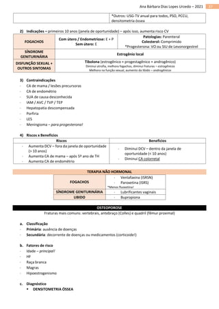37
Ana Bárbara Dias Lopes Urzedo – 2021
*Outros: USG-TV anual para todos, PSO, PCCU,
densitometria óssea
2) Indicações – primeiros 10 anos (janela de oportunidade) – após isso, aumenta risco CV
FOGACHOS
Com útero / Endometriose: E + P
Sem útero: E
Patologias: Parenteral
Colesterol: Comprimido
*Progesterona: VO ou SIU de Levonorgestrel
SÍNDROME
GENITURINÁRIA
Estrogênio local
DISFUNÇÃO SEXUAL +
OUTROS SINTOMAS
Tibolona (estrogênico + progestagênico + androgênico)
Diminui atrofia, melhora fogachos, diminui fraturas – estrogênicos
Melhora na função sexual, aumento da libido – androgênicos
3) Contraindicações
 CA de mama / lesões precursoras
 CA de endométrio
 SUA de causa desconhecida
 IAM / AVC / TVP / TEP
 Hepatopatia descompensada
 Porfiria
 LES
 Meningioma – para progesterona!
4) Riscos x Benefícios
Riscos Benefícios
 Aumenta DCV – fora da janela de oportunidade
(> 10 anos)
 Aumenta CA de mama – após 5º ano de TH
 Aumenta CA de endométrio
 Diminui DCV – dentro da janela de
oportunidade (< 10 anos)
 Diminui CA colorretal
TERAPIA NÃO HORMONAL
FOGACHOS
 Venlafaxina (ISRSN)
 Paroxetina (ISRS)
*Menos fluoxetina!
SÍNDROME GENITURINÁRIA  Lubrificantes vaginais
LIBIDO  Bupropiona
OSTEOPOROSE
Fraturas mais comuns: vertebrais, antebraço (Colles) e quadril (fêmur proximal)
a. Classificação
 Primária: ausência de doenças
 Secundária: decorrente de doenças ou medicamentos (corticoide!)
b. Fatores de risco
 Idade – principal!
 HF
 Raça branca
 Magras
 Hipoestrogenismo
c. Diagnóstico
▪ DENSITOMETRIA ÓSSEA
 