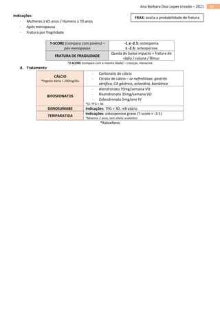 38
Ana Bárbara Dias Lopes Urzedo – 2021
Indicações:
 Mulheres ≥ 65 anos / Homens ≥ 70 anos
 Após menopausa
 Fratura por fragilidade
T-SCORE (compara com jovens) –
pós-menopausa
-1 a -2.5: osteopenia
≤ -2.5: osteoporose
FRATURA DE FRAGILIDADE
Queda de baixa impacto + fratura de
rádio / coluna / fêmur
*Z-SCORE (compara com a mesma idade) – crianças, menacme
d. Tratamento
CÁLCIO
*Ingesta diária 1.200mg/dia
 Carbonato de cálcio
 Citrato de cálcio – se nefrolitíase, gastrite
atrófica, CA gástrico, acloridria, bariátrica
BIFOSFONATOS
 Alendronato 70mg/semana VO
 Risendronato 35mg/semana VO
 Zolendronato 5mg/ano IV
*CI: TFG < 30
DENOSUMABE Indicações: TFG < 30, refratário
TERIPARATIDA
Indicações: osteoporose grave (T-score < -3.5)
*Máximo 2 anos, tem efeito anabólico
*Raloxifeno
FRAX: avalia a probabilidade de fratura
 