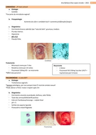 4
Ana Bárbara Dias Lopes Urzedo – 2021
CANDIDÍASE – 2ª mais comum
a. Etiologia
 Candida
*Faz parte da microbiota vaginal!
b. Fisiopatologia
Aumento do calor e umidade local > aumenta proliferação fúngica
c. Diagnóstico
 Corrimento branco aderido tipo “nata de leite”, grumoso, inodoro
 Prurido intenso
 Hiperemia
 pH < 4.5
 Pseudo-hifas
Candidíase
Tratamento
 Miconazol creme por 7 dias
 Nistatina creme por 14 noites
 Fluconazol 150mg VO – se recorrente
*NÃO trata parceiro!
TRICOMONÍASE – é uma DST!
a. Etiologia
 Trichomonas vaginalis
*Sempre patológica, por isso sempre trata! É sinal de contato sexual!
*Pode alterar o PCCU: tratar e repetir após 3m
b. Diagnóstico
 Corrimento amarelo-esverdeado, bolhoso, odor fétido
 Teste das aminas/KOH/whiff positivo
 Colo em framboesa/morango – colpite focal
 pH > 5
 Schiller de aspecto tigroide
 Protozoário móvel flagelado
Tricomoníase
Recorrente
 ≥ 4/ano
 Fluconazol VO 150mg 1cp dias 1/4/7 >
1cp/semana por 6 meses
 