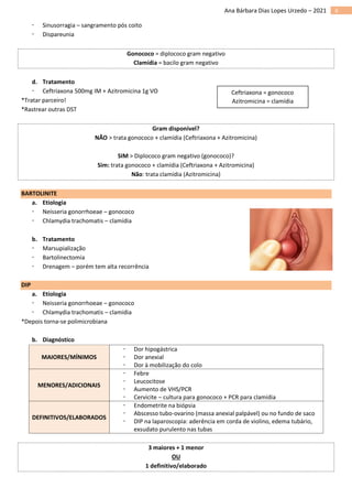 6
Ana Bárbara Dias Lopes Urzedo – 2021
 Sinusorragia – sangramento pós coito
 Dispareunia
Gonococo = diplococo gram negativo
Clamídia = bacilo gram negativo
d. Tratamento
 Ceftriaxona 500mg IM + Azitromicina 1g VO
*Tratar parceiro!
*Rastrear outras DST
Gram disponível?
NÃO > trata gonococo + clamídia (Ceftriaxona + Azitromicina)
SIM > Diplococo gram negativo (gonococo)?
Sim: trata gonococo + clamídia (Ceftriaxona + Azitromicina)
Não: trata clamídia (Azitromicina)
BARTOLINITE
a. Etiologia
 Neisseria gonorrhoeae – gonococo
 Chlamydia trachomatis – clamídia
b. Tratamento
 Marsupialização
 Bartolinectomia
 Drenagem – porém tem alta recorrência
DIP
a. Etiologia
 Neisseria gonorrhoeae – gonococo
 Chlamydia trachomatis – clamídia
*Depois torna-se polimicrobiana
b. Diagnóstico
MAIORES/MÍNIMOS
 Dor hipogástrica
 Dor anexial
 Dor à mobilização do colo
MENORES/ADICIONAIS
 Febre
 Leucocitose
 Aumento de VHS/PCR
 Cervicite – cultura para gonococo + PCR para clamídia
DEFINITIVOS/ELABORADOS
 Endometrite na biópsia
 Abscesso tubo-ovarino (massa anexial palpável) ou no fundo de saco
 DIP na laparoscopia: aderência em corda de violino, edema tubário,
exsudato purulento nas tubas
3 maiores + 1 menor
OU
1 definitivo/elaborado
Ceftriaxona = gonococo
Azitromicina = clamídia
 