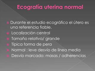  Durante el estudio ecográfico el útero es
una referencia fiable.
 Localización central
 Tamaño relativa/ grande
 Típica forma de pera
 Normal : leve desvío de línea media
 Desvío marcado: masas / adherencias
 