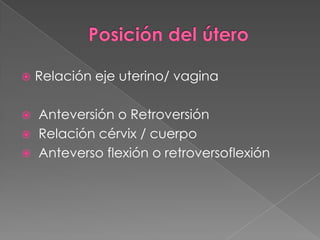  Relación eje uterino/ vagina
 Anteversión o Retroversión
 Relación cérvix / cuerpo
 Anteverso flexión o retroversoflexión
 