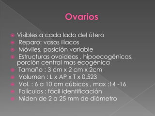  Visibles a cada lado del útero
 Reparo: vasos ilíacos
 Móviles, posición variable
 Estructuras ovoideas , hipoecogénicas,
porción central mas ecogénica
 Tamaño : 3 cm x 2 cm x 2cm
 Volumen : L x AP x T x 0.523
 Vol. : 6 a 10 cm cúbicos , max :14 -16
 Folículos : fácil identificación
 Miden de 2 a 25 mm de diámetro
 