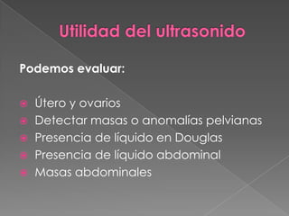 Podemos evaluar:
 Útero y ovarios
 Detectar masas o anomalías pelvianas
 Presencia de líquido en Douglas
 Presencia de líquido abdominal
 Masas abdominales
 