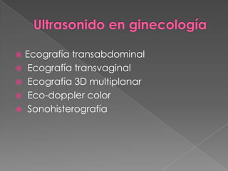  Ecografía transabdominal
 Ecografía transvaginal
 Ecografía 3D multiplanar
 Eco-doppler color
 Sonohisterografía
 