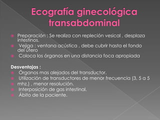  Preparación : Se realiza con repleción vesical , desplaza
intestinos.
 Vejiga : ventana acústica , debe cubrir hasta el fondo
del útero
 Coloca los órganos en una distancia foca apropiada
Desventajas :
 Órganos mas alejados del transductor.
 Utilización de transductores de menor frecuencia (3, 5 a 5
 mhz.) , menor resolución.
 Interposición de gas intestinal.
 Ábito de la paciente.
 